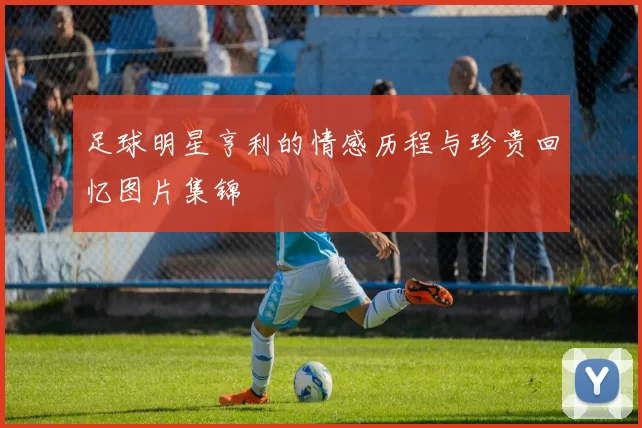 足球明星亨利的情感历程与珍贵回忆图片集锦
