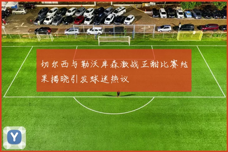 切尔西与勒沃库森激战正酣比赛结果揭晓引发球迷热议