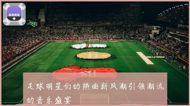 足球明星们的热曲新风潮引领潮流的音乐盛宴