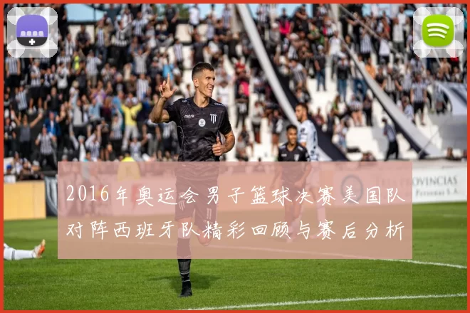 2016年奥运会男子篮球决赛美国队对阵西班牙队精彩回顾与赛后分析