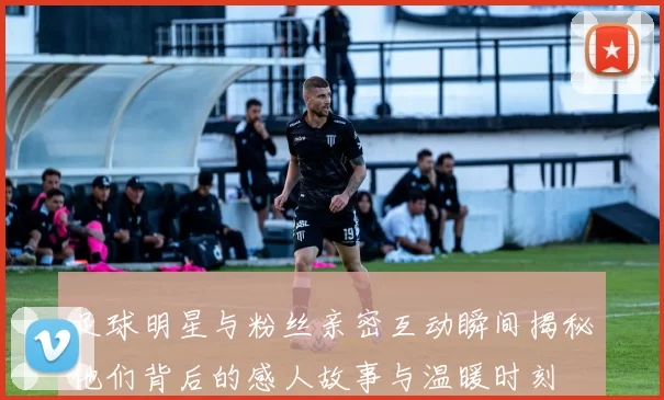 足球明星与粉丝亲密互动瞬间揭秘他们背后的感人故事与温暖时刻