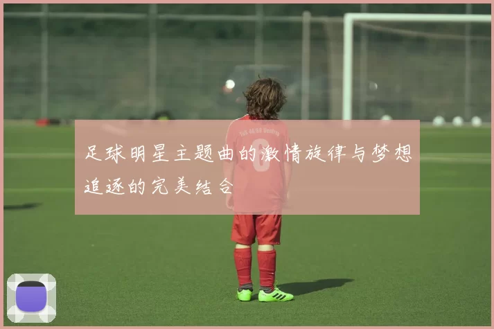 足球明星主题曲的激情旋律与梦想追逐的完美结合