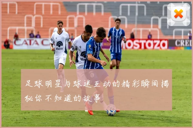 足球明星与球迷互动的精彩瞬间揭秘你不知道的故事