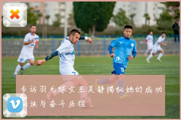 专访羽毛球女王吴静揭秘她的成功秘诀与奋斗历程