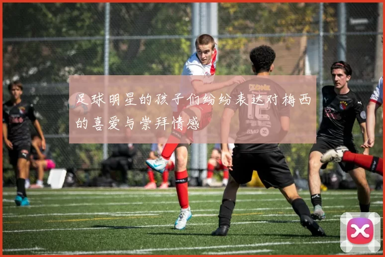 足球明星的孩子们纷纷表达对梅西的喜爱与崇拜情感
