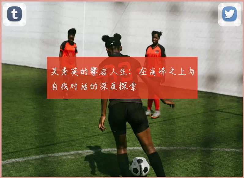 吴秀英的攀岩人生：在高峰之上与自我对话的深度探索