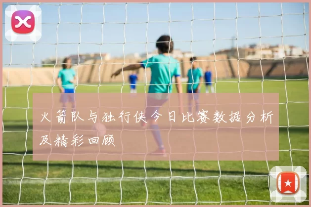 火箭队与独行侠今日比赛数据分析及精彩回顾