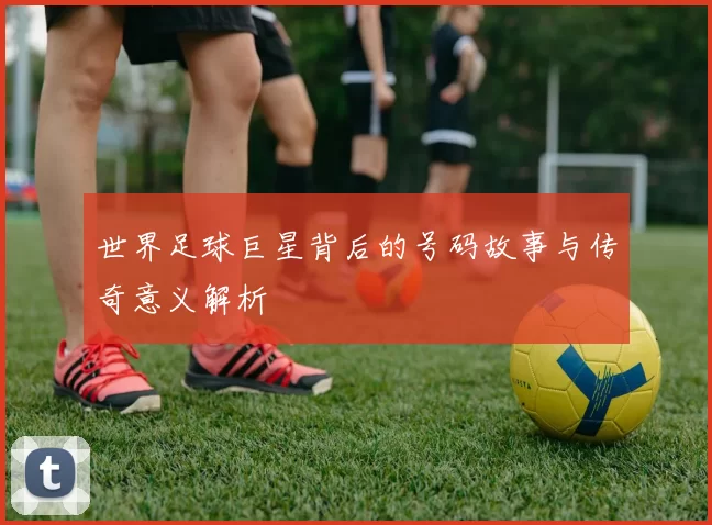 世界足球巨星背后的号码故事与传奇意义解析