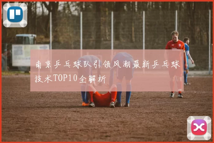 南京乒乓球队引领风潮最新乒乓球技术TOP10全解析