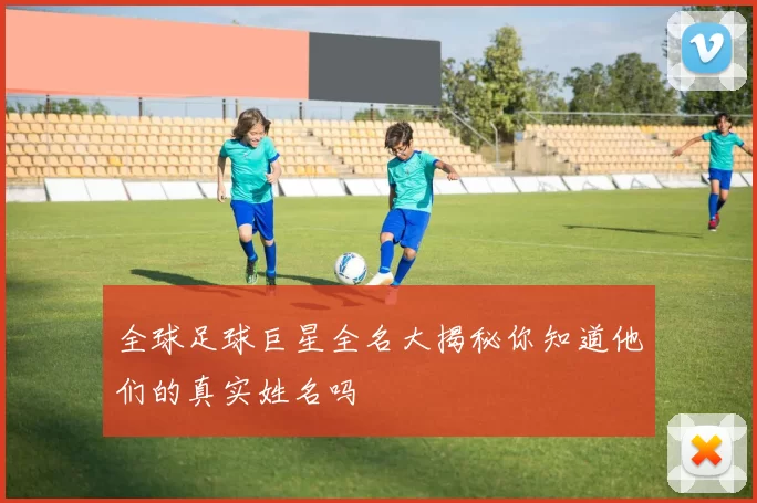全球足球巨星全名大揭秘你知道他们的真实姓名吗