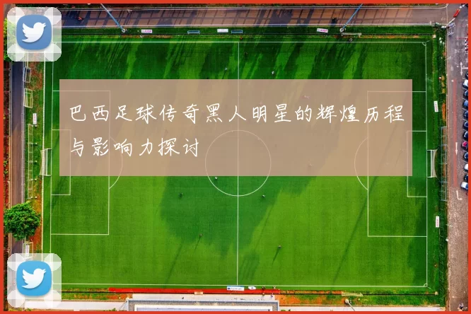 巴西足球传奇黑人明星的辉煌历程与影响力探讨