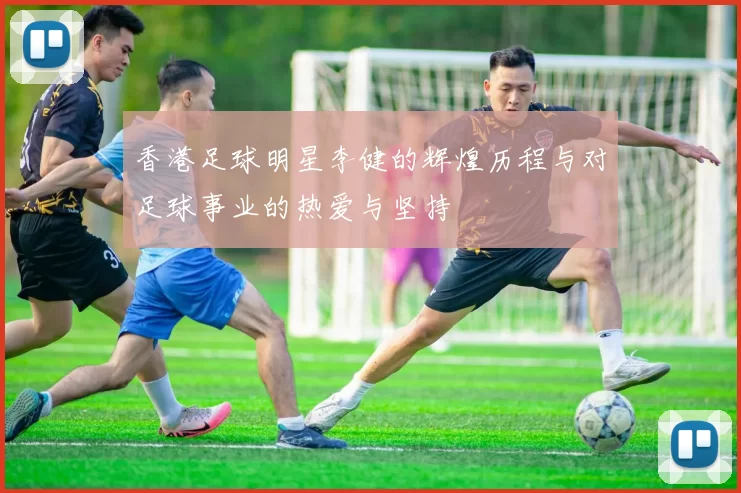 香港足球明星李健的辉煌历程与对足球事业的热爱与坚持