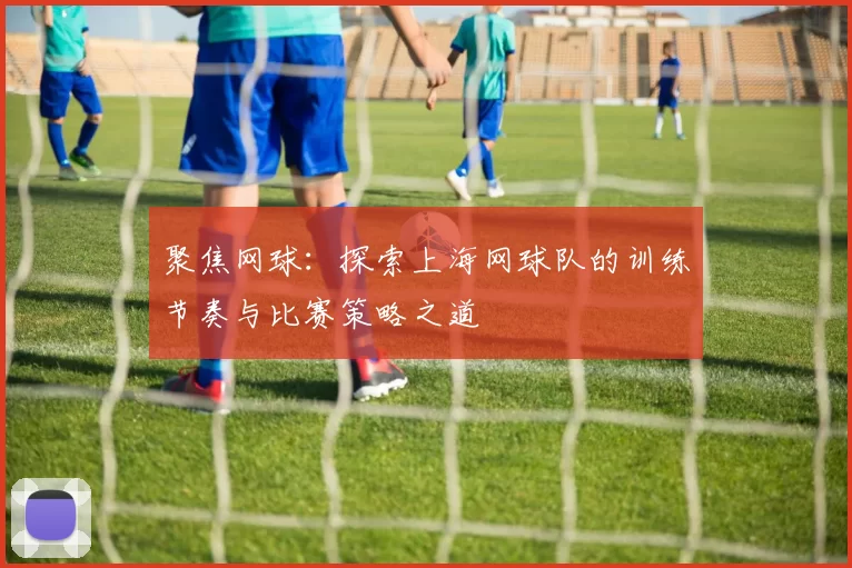 聚焦网球：探索上海网球队的训练节奏与比赛策略之道