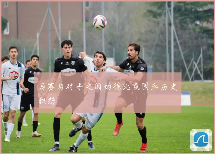 马赛与对手之间的德比氛围和历史积怨