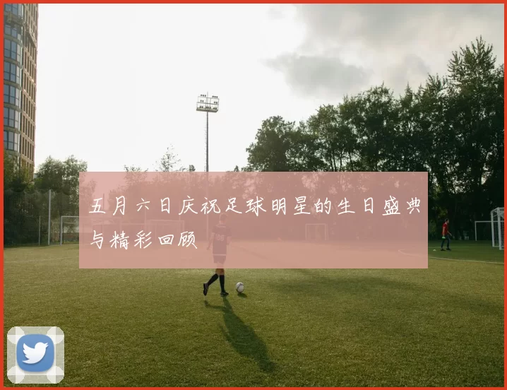 五月六日庆祝足球明星的生日盛典与精彩回顾