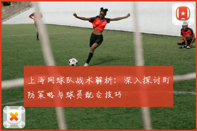 上海网球队战术解析：深入探讨盯防策略与球员配合技巧