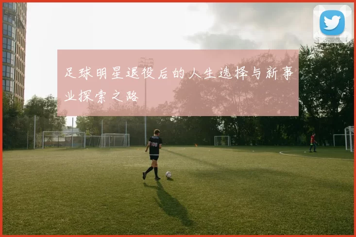 足球明星退役后的人生选择与新事业探索之路