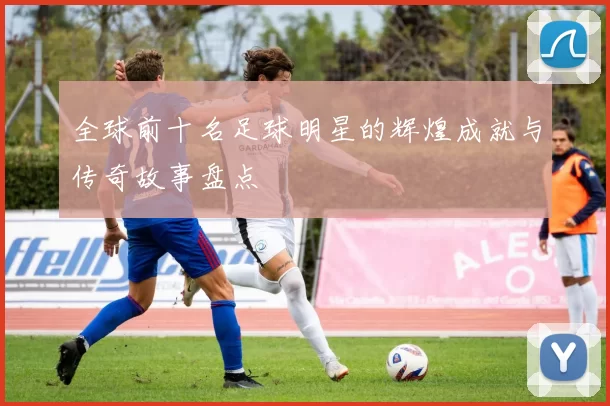 全球前十名足球明星的辉煌成就与传奇故事盘点