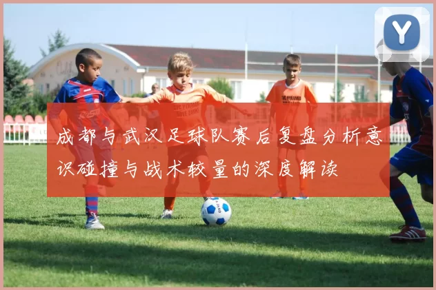 成都与武汉足球队赛后复盘分析意识碰撞与战术较量的深度解读