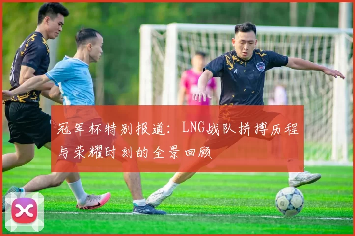 冠军杯特别报道：LNG战队拼搏历程与荣耀时刻的全景回顾
