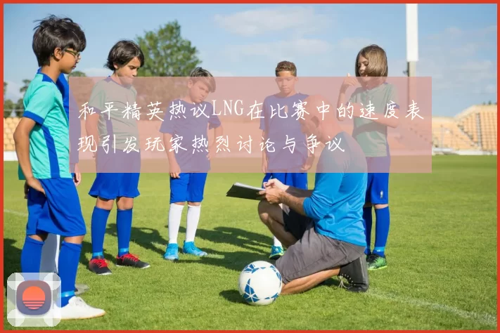 和平精英热议LNG在比赛中的速度表现引发玩家热烈讨论与争议