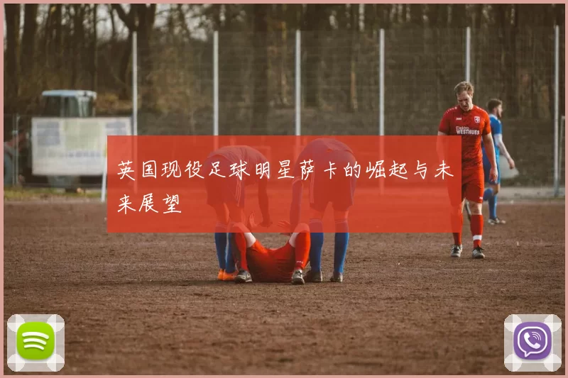 英国现役足球明星萨卡的崛起与未来展望