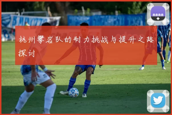 杭州攀岩队的耐力挑战与提升之路探讨