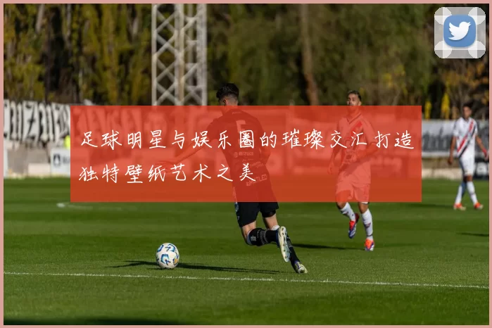 足球明星与娱乐圈的璀璨交汇打造独特壁纸艺术之美