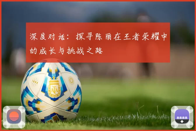 深度对话：探寻陈丽在王者荣耀中的成长与挑战之路