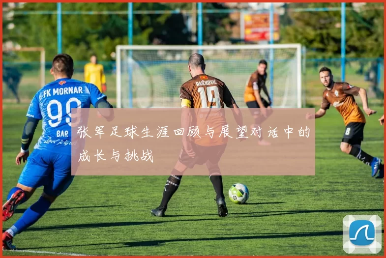 张军足球生涯回顾与展望对话中的成长与挑战