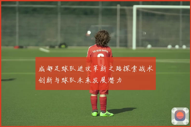 成都足球队进攻革新之路探索战术创新与球队未来发展潜力