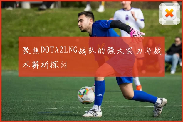 聚焦DOTA2LNG战队的强大实力与战术解析探讨