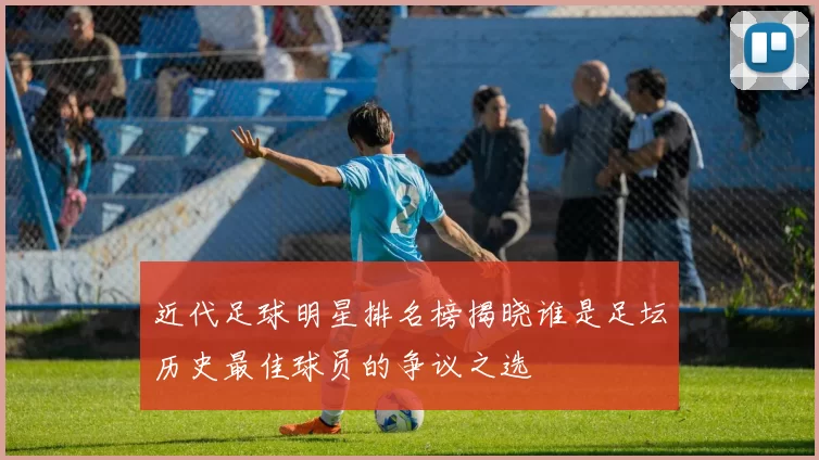 近代足球明星排名榜揭晓谁是足坛历史最佳球员的争议之选