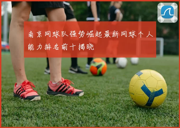 南京网球队强势崛起最新网球个人能力排名前十揭晓