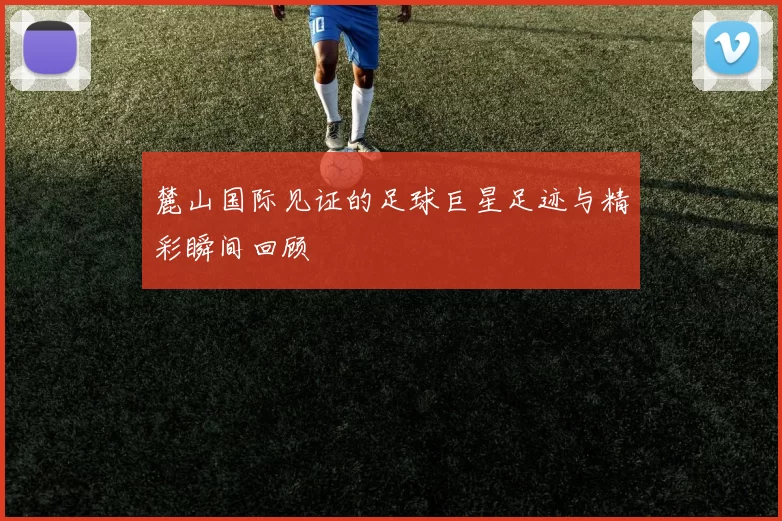 麓山国际见证的足球巨星足迹与精彩瞬间回顾
