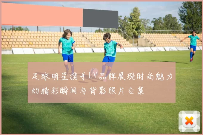足球明星携手LV品牌展现时尚魅力的精彩瞬间与背影照片合集
