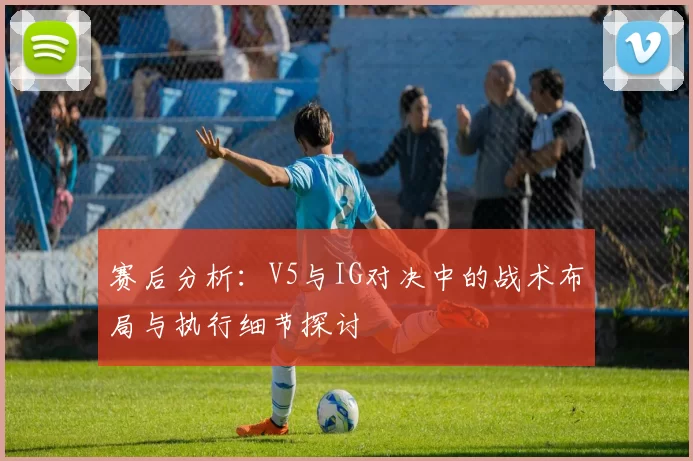 赛后分析：V5与IG对决中的战术布局与执行细节探讨