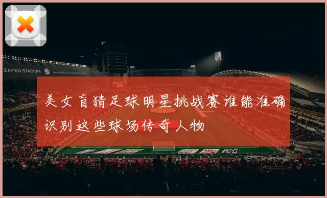美女盲猜足球明星挑战赛谁能准确识别这些球场传奇人物