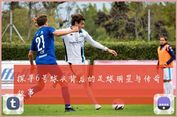 探寻6号球衣背后的足球明星与传奇故事