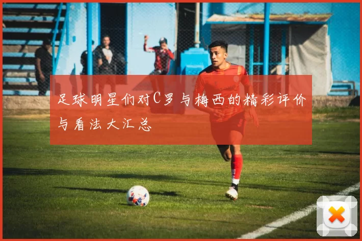 足球明星们对C罗与梅西的精彩评价与看法大汇总