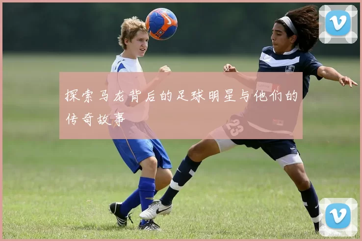 探索马龙背后的足球明星与他们的传奇故事