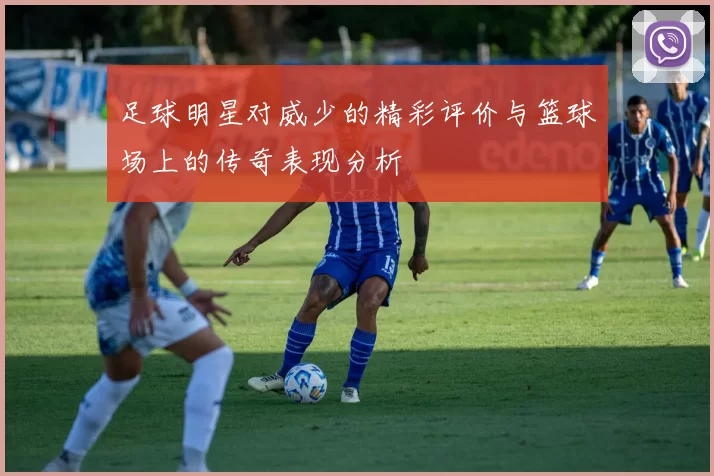 足球明星对威少的精彩评价与篮球场上的传奇表现分析