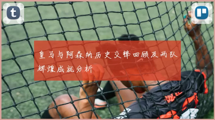 皇马与阿森纳历史交锋回顾及两队辉煌成就分析