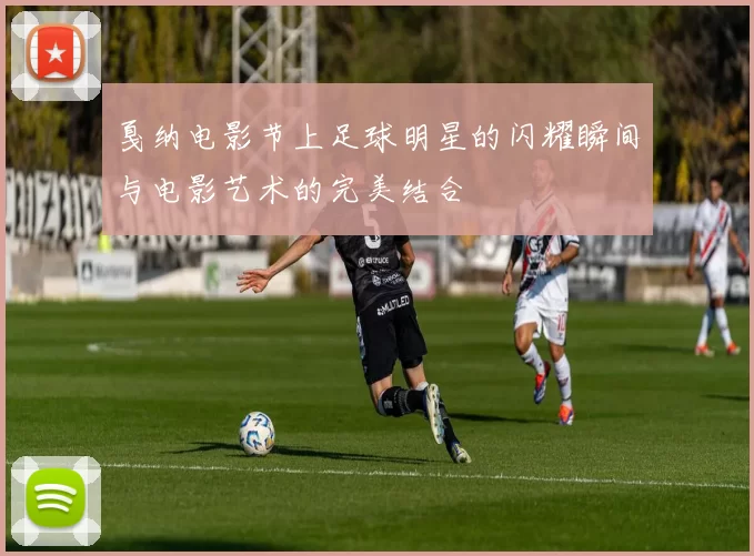 戛纳电影节上足球明星的闪耀瞬间与电影艺术的完美结合