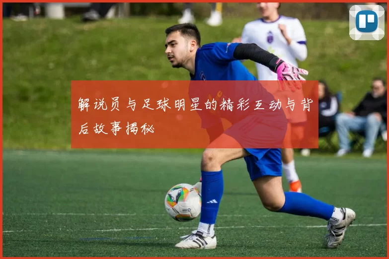 解说员与足球明星的精彩互动与背后故事揭秘