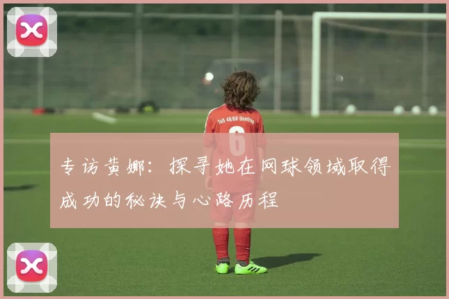 专访黄娜：探寻她在网球领域取得成功的秘诀与心路历程
