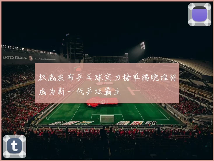 权威发布乒乓球实力榜单揭晓谁将成为新一代乒坛霸主