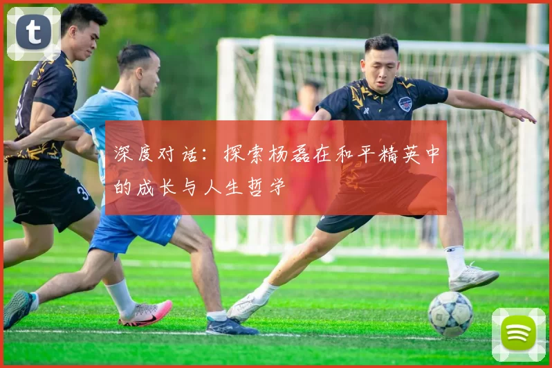 深度对话：探索杨磊在和平精英中的成长与人生哲学