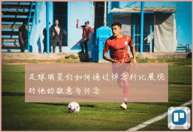 足球明星们如何通过悼念科比展现对他的敬意与怀念