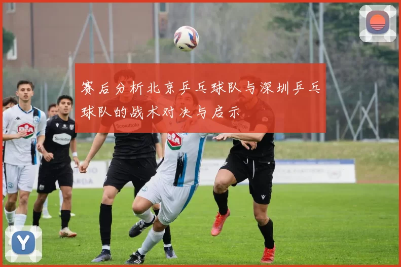 赛后分析北京乒乓球队与深圳乒乓球队的战术对决与启示